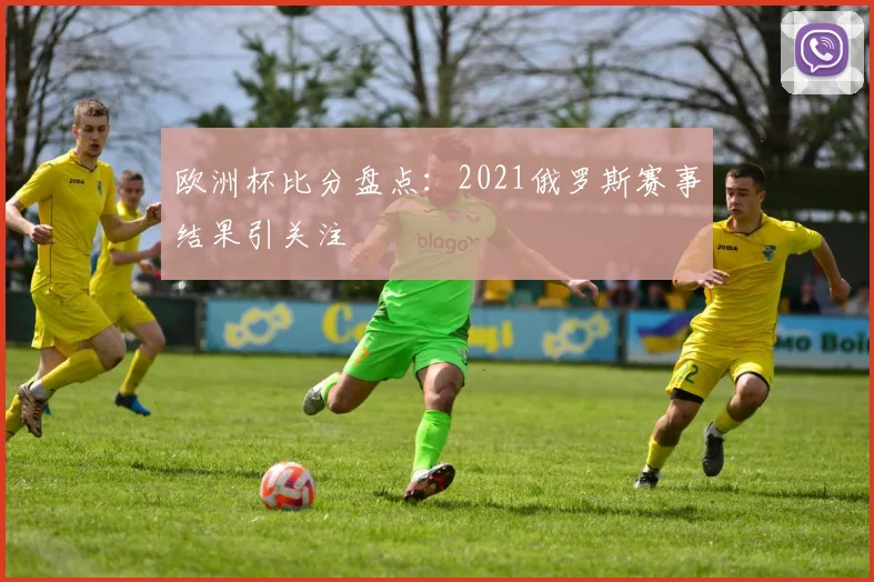 欧洲杯比分盘点:2021俄罗斯赛事结果引关注