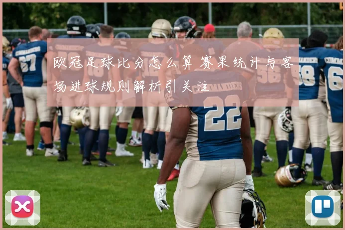 欧冠足球比分怎么算 赛果统计与客场进球规则解析引关注