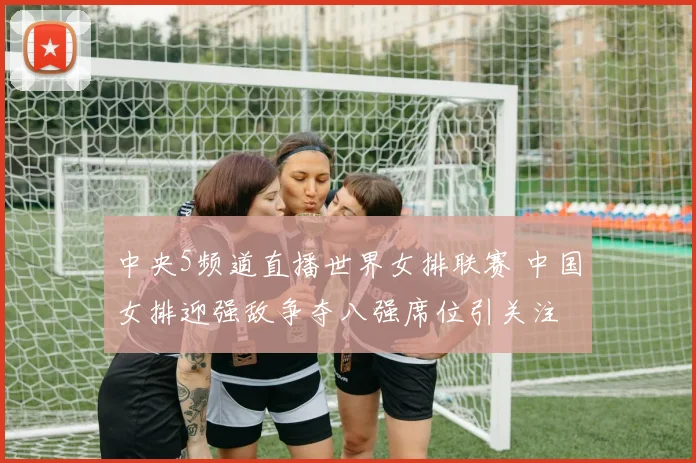 中央5频道直播世界女排联赛 中国女排迎强敌争夺八强席位引关注