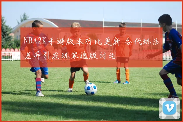 NBA2K手游版本对比更新 各代玩法差异引发玩家选版讨论