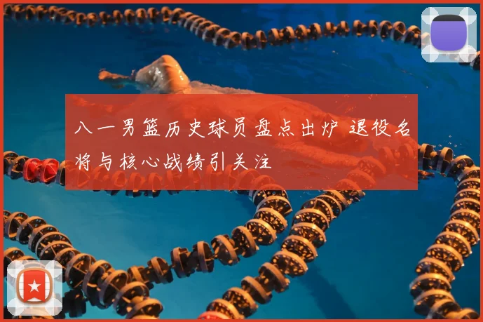 八一男篮历史球员盘点出炉 退役名将与核心战绩引关注