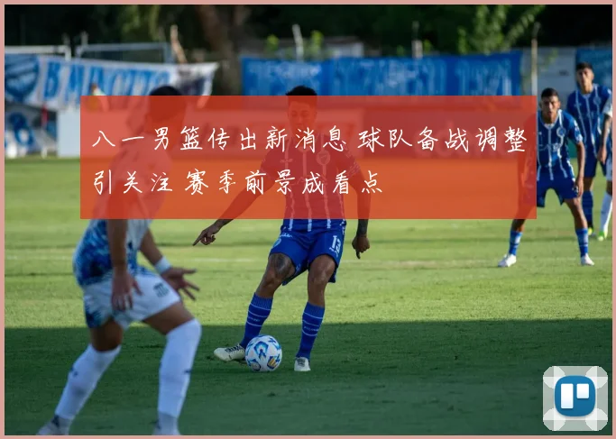 八一男篮传出新消息 球队备战调整引关注 赛季前景成看点