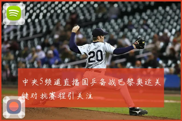 中央5频道直播国乒备战巴黎奥运关键对抗赛程引关注