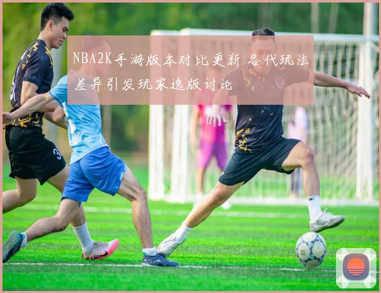 NBA2K手游版本对比更新 各代玩法差异引发玩家选版讨论