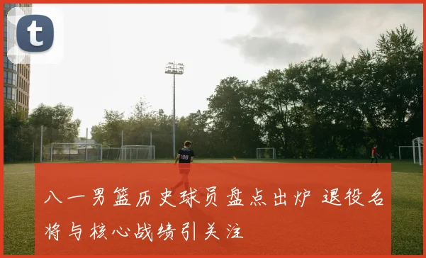 八一男篮历史球员盘点出炉 退役名将与核心战绩引关注