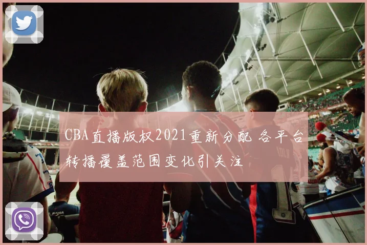 CBA直播版权2021重新分配 各平台转播覆盖范围变化引关注