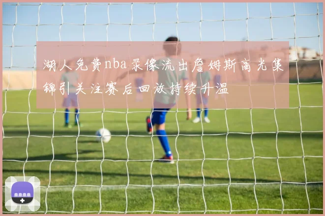 湖人免费nba录像流出詹姆斯高光集锦引关注赛后回放持续升温