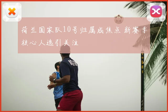 荷兰国家队10号归属成焦点 新赛季核心人选引关注