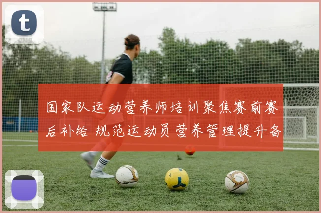 国家队运动营养师培训聚焦赛前赛后补给 规范运动员营养管理提升备战效率