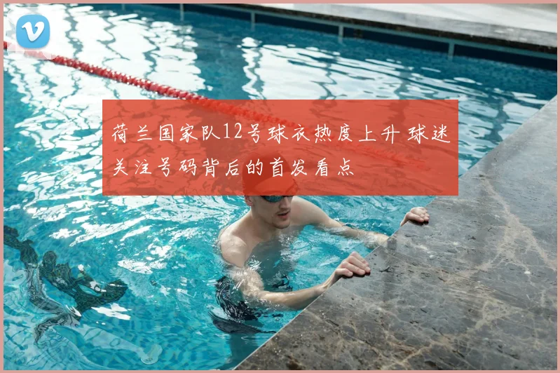 荷兰国家队12号球衣热度上升 球迷关注号码背后的首发看点