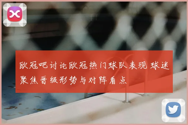 欧冠吧讨论欧冠热门球队表现 球迷聚焦晋级形势与对阵看点