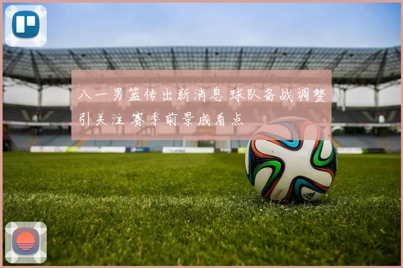 八一男篮传出新消息 球队备战调整引关注 赛季前景成看点